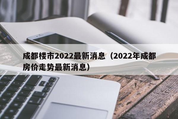 成都楼市2022最新消息（2022年成都房价走势最新消息）