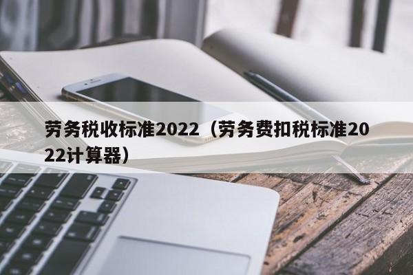 劳务税收标准2022（劳务费扣税标准2022计算器）