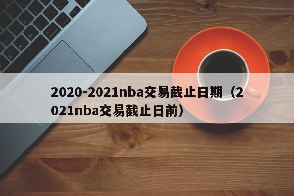2020-2021nba交易截止日期（2021nba交易截止日前）-第1张图片