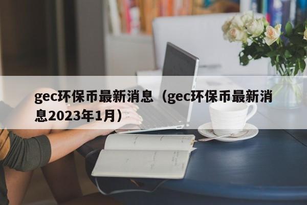 gec环保币最新消息（gec环保币最新消息2023年1月）